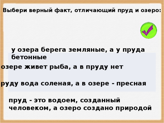 Выбери верный факт, отличающий пруд и озеро: у озера берега земляные, а у пруда бетонные в озере живет рыба, а в пруду нет в пруду вода соленая, а в озере - пресная пруд - это водоем, созданный человеком, а озеро создано природой