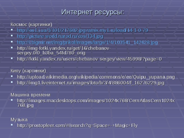 Интернет ресурсы: Космос (картинки) http://os1.i.ua/1/101/217682.jpg ramix.my1.ru/load/14-1-0-79  http://picture-world.narod.ru/cos/134.jpg http://i.bigmir.net/img/prikol/images/large/1/4/103541_142628.jpg http://img-fotki.yandex.ru/get/16/chebanov-sergey.0/0_b3ba_54fd780_orig  http://fotki.yandex.ru/users/chebanov-sergey/view/45998/?page=0 Кипу (картинки) http://upload.wikimedia.org/wikipedia/commons/e/ee/Quipu_yupana.png  http://img1.liveinternet.ru/images/foto/b/3/4/886004/f_16276229.jpg Машина времени http://images.macdesktops.com/images/1024x768/CernAtlasCern1024x768.jpg  Музыка