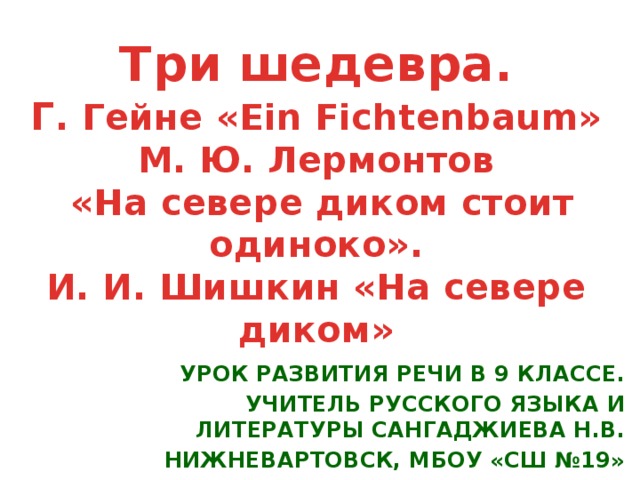 Три шедевра.  Г . Гейне «Ein Fichtenbaum»  М. Ю. Лермонтов  «На севере диком стоит одиноко».  И. И. Шишкин «На севере диком»   Урок развития речи в 9 классе. Учитель русского языка и литературы Сангаджиева Н.В. Нижневартовск, МБОУ «СШ №19»