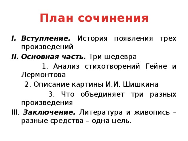 План сочинения Вступление. История появления трех произведений Основная часть. Три шедевра  1. Анализ стихотворений Гейне и Лермонтова  2. Описание картины И.И. Шишкина  3. Что объединяет три разных произведения III. Заключение. Литература и живопись – разные средства – одна цель.