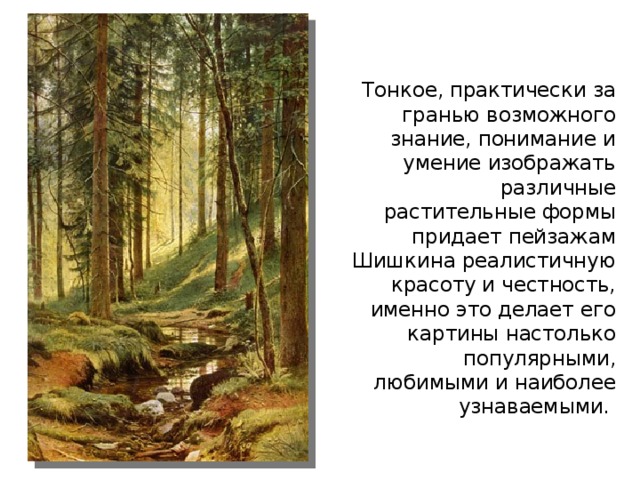 Тонкое, практически за гранью возможного знание, понимание и умение изображать различные растительные формы придает пейзажам Шишкина реалистичную красоту и честность, именно это делает его картины настолько популярными, любимыми и наиболее узнаваемыми.