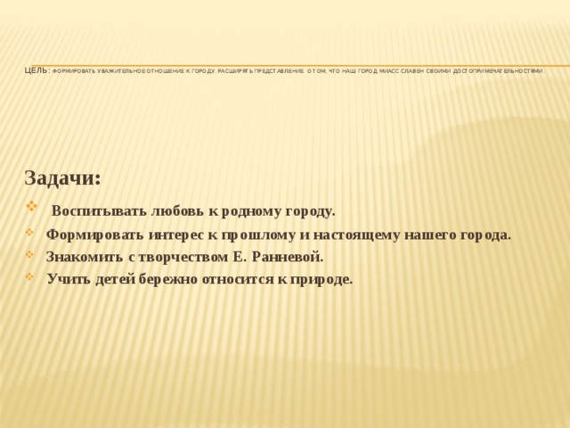 Цель: Формировать уважительное отношение к городу, расширять представление о том, что наш город Миасс славен своими достопримечательностями.   Задачи:  Воспитывать любовь к родному городу. Формировать интерес к прошлому и настоящему нашего города. Знакомить с творчеством Е. Ранневой. Учить детей бережно относится к природе.