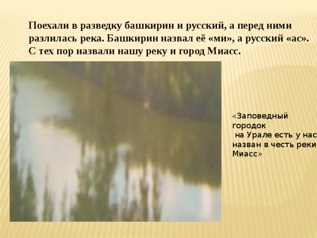 Поехали в разведку башкирин и русский, а перед ними разлилась река. Башкирин назвал её «ми», а русский «ас». С тех пор назвали нашу реку и город Миасс. «Заповедный городок  на Урале есть у нас, назван в честь реки Миасс»