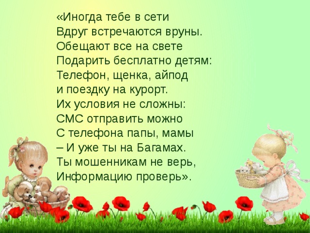 «Иногда тебе в сети Вдруг встречаются вруны. Обещают все на свете Подарить бесплатно детям: Телефон, щенка, айпод и поездку на курорт. Их условия не сложны: СМС отправить можно С телефона папы, мамы –  И уже ты на Багамах. Ты мошенникам не верь, Информацию проверь».