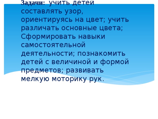 Задачи:  учить детей составлять узор, ориентируясь на цвет; учить различать основные цвета; Сформировать навыки самостоятельной деятельности; познакомить детей с величиной и формой предметов; развивать мелкую моторику рук.