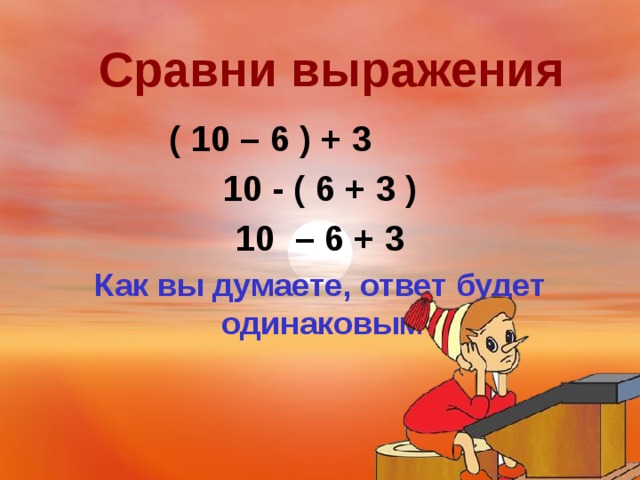 Сравни выражения ( 10 – 6 ) + 3 10 - ( 6 + 3 ) 10 – 6 + 3 Как вы думаете, ответ будет одинаковым?