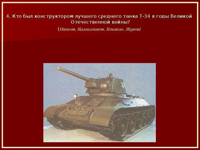 4. Кто был конструктором лучшего среднего танка Т-34 в годы Великой Отечественной войны? ( Иванов, Калашников, Кошкин, Жуков)