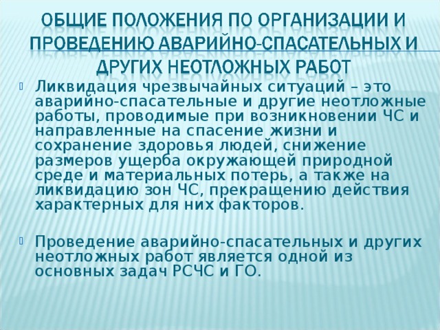 Ликвидация чрезвычайных ситуаций – это аварийно-спасательные и другие неотложные работы, проводимые при возникновении ЧС и направленные на спасение жизни и сохранение здоровья людей, снижение размеров ущерба окружающей природной среде и материальных потерь, а также на ликвидацию зон ЧС, прекращению действия характерных для них факторов.  Проведение аварийно-спасательных и других неотложных работ является одной из основных задач РСЧС и ГО.