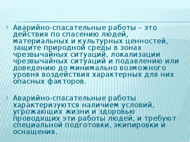 Аварийно-спасательные работы – это действия по спасению людей, материальных и культурных ценностей, защите природной среды в зонах чрезвычайных ситуаций, локализации чрезвычайных ситуаций и подавлению или доведению до минимально возможного уровня воздействия характерных для них опасных факторов.  Аварийно-спасательные работы характеризуются наличием условий, угрожающих жизни и здоровью проводящих эти работы людей, и требуют специальной подготовки, экипировки и оснащения.