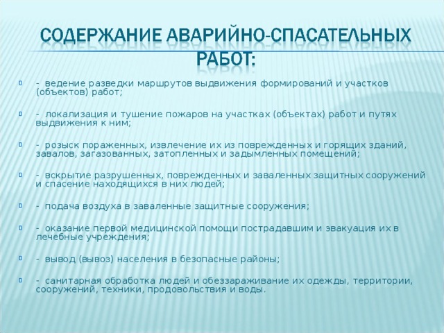 - ведение разведки маршрутов выдвижения формирований и участков (объектов) работ;  - локализация и тушение пожаров на участках (объектах) работ и путях выдвижения к ним;  - розыск пораженных, извлечение их из поврежденных и горящих зданий, завалов, загазованных, затопленных и задымленных помещений;  - вскрытие разрушенных, поврежденных и заваленных защитных сооружений и спасение находящихся в них людей;  - подача воздуха в заваленные защитные сооружения;  - оказание первой медицинской помощи пострадавшим и эвакуация их в лечебные учреждения;  - вывод (вывоз) населения в безопасные районы;  - санитарная обработка людей и обеззараживание их одежды, территории, сооружений, техники, продовольствия и воды.