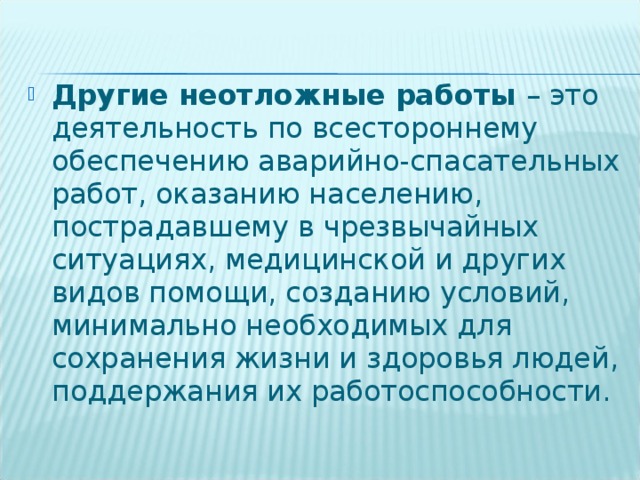 Другие неотложные работы – это деятельность по всестороннему обеспечению аварийно-спасательных работ, оказанию населению, пострадавшему в чрезвычайных ситуациях, медицинской и других видов помощи, созданию условий, минимально необходимых для сохранения жизни и здоровья людей, поддержания их работоспособности.