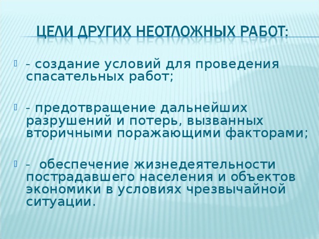 - создание условий для проведения спасательных работ;  - предотвращение дальнейших разрушений и потерь, вызванных вторичными поражающими факторами;  - обеспечение жизнедеятельности пострадавшего населения и объектов экономики в условиях чрезвычайной ситуации.