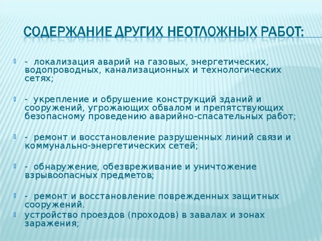 - локализация аварий на газовых, энергетических, водопроводных, канализационных и технологических сетях;  - укрепление и обрушение конструкций зданий и сооружений, угрожающих обвалом и препятствующих безопасному проведению аварийно-спасательных работ;  - ремонт и восстановление разрушенных линий связи и коммунально-энергетических сетей;  - обнаружение, обезвреживание и уничтожение взрывоопасных предметов;  - ремонт и восстановление поврежденных защитных сооружений. устройство проездов (проходов) в завалах и зонах заражения;