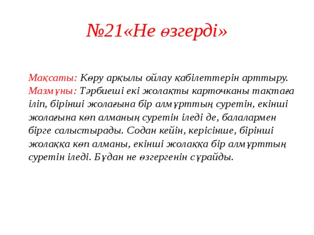 № 21«Не өзгерді»  Мақсаты: Көру арқылы ойлау қабілеттерін арттыру.  Мазмұны: Тәрбиеші екі жолақты карточканы тақтаға іліп, бірінші жолағына бір алмұрттың суретін, екінші жолағына көп алманың суретін іледі де, балалармен бірге салыстырады. Содан кейін, керісінше, бірінші жолаққа көп алманы, екінші жолаққа бір алмұрттың суретін іледі. Бұдан не өзгергенін сұрайды.