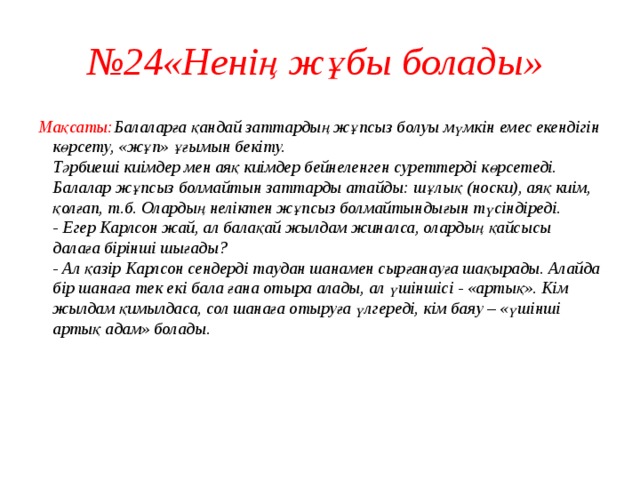 № 24«Ненің жұбы болады» Мақсаты: Балаларға қандай заттардың жұпсыз болуы мүмкін емес екендігін көрсету, «жұп» ұғымын бекіту.  Тәрбиеші киімдер мен аяқ киімдер бейнеленген суреттерді көрсетеді.  Балалар жұпсыз болмайтын заттарды атайды: шұлық (носки), аяқ киім, қолғап, т.б. Олардың неліктен жұпсыз болмайтындығын түсіндіреді.  - Егер Карлсон жай, ал балақай жылдам жиналса, олардың қайсысы далаға бірінші шығады?  - Ал қазір Карлсон сендерді таудан шанамен сырғанауға шақырады. Алайда бір шанаға тек екі бала ғана отыра алады, ал үшіншісі - «артық». Кім жылдам қимылдаса, сол шанаға отыруға үлгереді, кім баяу – «үшінші артық адам» болады.