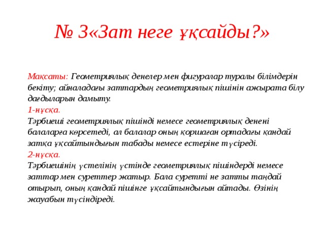 № 3«Зат неге ұқсайды?»  Мақсаты: Геометриялық денелер мен фигуралар туралы білімдерін бекіту; айналадағы заттардың геометриялық пішінін ажырата білу дағдыларын дамыту.  1-нұсқа.  Тәрбиеші геометриялық пішінді немесе геометриялық денені балаларға көрсетеді, ал балалар оның қоршаған ортадағы қандай затқа ұқсайтындығын табады немесе естеріне түсіреді.  2-нұсқа.  Тәрбиешінің үстелінің үстінде геометриялық пішіндерді немесе заттар мен суреттер жатыр. Бала суретті не затты таңдай отырып, оның қандай пішінге ұқсайтындығын айтады. Өзінің жауабын түсіндіреді.