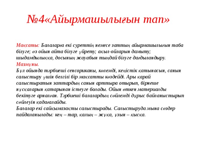 № 4«Айырмашылығын тап»  Мақсаты: Балаларға екі суреттің немесе заттың айырмашылығын таба білуге; өз ойын айта білуге үйрету; ақыл-ойларын дамыту; шыдамдылыққа, досының жауабын тыңдай білуге дағдыландыру.  Мазмұны.  Бұл ойында тәрбиеші сенсориканы, көлемді, кеңістік қатынасын, санын салыстыру үшін белгілі бір мақсатты көздейді. Ары қарай салыстыратын заттардың санын арттыра отырып, бірнеше нұсқаларын қатарынан істеуге болады. Ойын өткен материалды бекітуге арналған. Тәрбиеші балалардың сөйлемді дұрыс байланыстырып сөйлеуін қадағалайды.  Балалар екі сайқымазақты салыстырады. Салыстыруда мына сөздер пайдаланылады: кең – тар, қалың – жұқа, ұзын – қысқа.