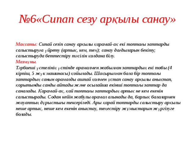 № 6«Сипап сезу арқылы санау»  Мақсаты: Сипай сезіп санау арқылы қарамай-ақ екі топтағы заттарды салыстыруға үйрету (артық, кем, тең); санау дағдыларын бекіту; салыстыруда беттестіру тәсілін қолдана білу.  Мазмұны.  Тәрбиеші үстелінің үстінде орамалмен жабылған заттардың екі тобы (4 кірпіш, 5 жүк машинасы) қойылады. Шақырылған бала бір топтағы заттардың санын орамалды ашпай қолмен ұстап санау арқылы анықтап, қорытынды санды айтады және осылайша екінші топтағы заттар да саналады. Қарамай-ақ, қай топтағы заттардың артық не кем екенін салыстырады. Содан кейін жабулы орамал алынады да, барлық балалармен жауаптың дұрыстығы тексеріледі. Ары қарай топтарды салыстыру арқылы неше артық, неше кем екенін анықтау, теңестіру жұмыстарын жүргізуге болады.