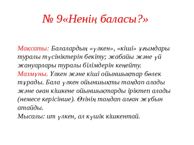 № 9«Ненің баласы?»  Мақсаты: Балалардың «үлкен», «кіші» ұғымдары туралы түсініктерін бекіту; жабайы және үй жануарлары туралы білімдерін кеңейту.  Мазмұны. Үлкен және кіші ойыншықтар бөлек тұрады. Бала үлкен ойыншықты таңдап алады және оған кішкене ойыншықтарды іріктеп алады (немесе керісінше). Өзінің таңдап алған жұбын атайды.  Мысалы: ит үлкен, ал күшік кішкентай.