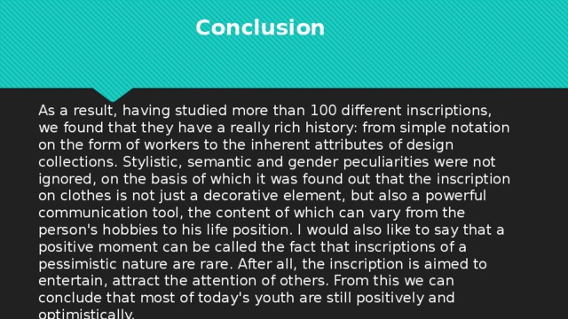 Conclusion  As a result, having studied more than 100 different inscriptions, we found that they have a really rich history: from simple notation on the form of workers to the inherent attributes of design collections. Stylistic, semantic and gender peculiarities were not ignored, on the basis of which it was found out that the inscription on clothes is not just a decorative element, but also a powerful communication tool, the content of which can vary from the person's hobbies to his life position. I would also like to say that a positive moment can be called the fact that inscriptions of a pessimistic nature are rare. After all, the inscription is aimed to entertain, attract the attention of others. From this we can conclude that most of today's youth are still positively and optimistically.