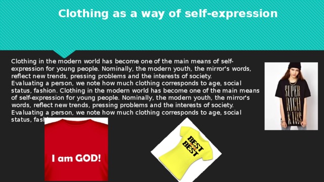 Clothing as a way of self-expression Clothing in the modern world has become one of the main means of self-expression for young people. Nominally, the modern youth, the mirror's words, reflect new trends, pressing problems and the interests of society. Evaluating a person, we note how much clothing corresponds to age, social status, fashion. Clothing in the modern world has become one of the main means of self-expression for young people. Nominally, the modern youth, the mirror's words, reflect new trends, pressing problems and the interests of society. Evaluating a person, we note how much clothing corresponds to age, social status, fashion.