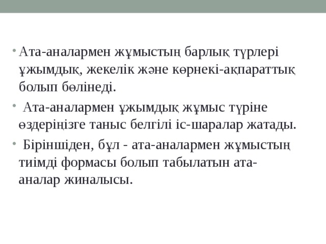 Ата-аналармен жұмыстың барлық түрлері ұжымдық, жекелік және көрнекі-ақпараттық болып бөлінеді.  Ата-аналармен ұжымдық жұмыс түріне өздеріңізге таныс белгілі іс-шаралар жатады.  Біріншіден, бұл - ата-аналармен жұмыстың тиімді формасы болып табылатын ата-аналар жиналысы.