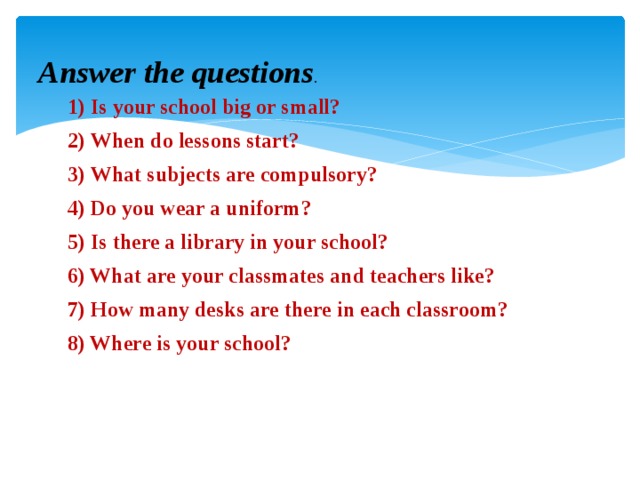 Answer the questions .   1) Is your school big or small? 2) When do lessons start? 3) What subjects are compulsory? 4) Do you wear a uniform? 5) Is there a library in your school? 6) What are your classmates and teachers like? 7) How many desks are there in each classroom? 8) Where is your school?