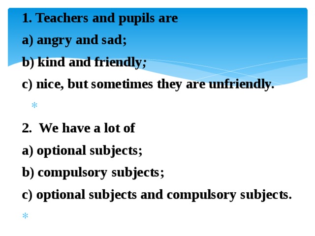 1. Teachers and pupils are a) angry and sad; b) kind and friendly ; c) nice, but sometimes they are unfriendly.   2. We have a lot of a) optional subjects; b) compulsory subjects; c) optional subjects and compulsory subjects.