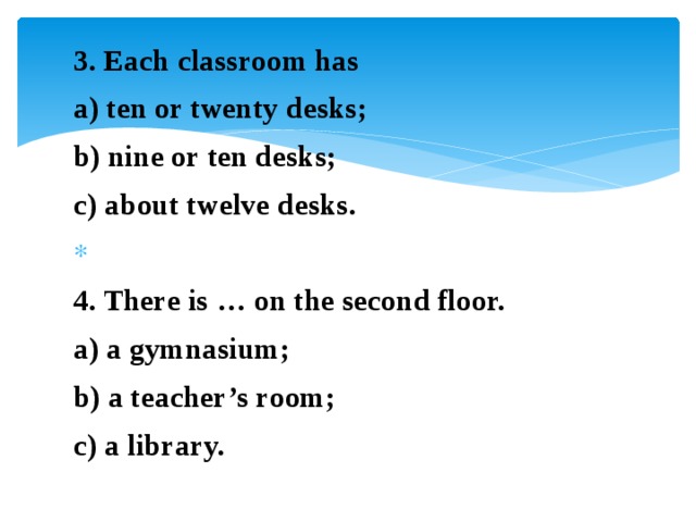 3. Each classroom has a) ten or twenty desks; b) nine or ten desks; c) about twelve desks.   4. There is … on the second floor. a) a gymnasium; b) a teacher’s room; c) a library.