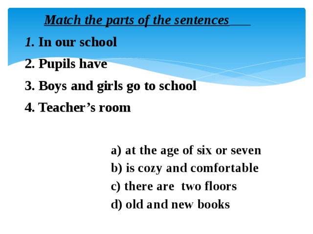 Match the parts of the sentences   1. In our school  2. Pupils have  3. Boys and girls go to school  4. Teacher’s room   a) at the age of six or seven  b) is cozy and comfortable  c) there are two floors  d) old and new books
