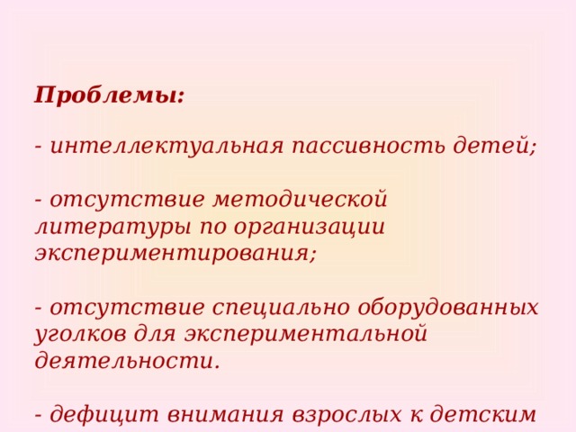 Проблемы:   - интеллектуальная пассивность детей;   - отсутствие методической литературы по организации экспериментирования;   - отсутствие специально оборудованных уголков для экспериментальной деятельности.   - дефицит внимания взрослых к детским «почему?»    