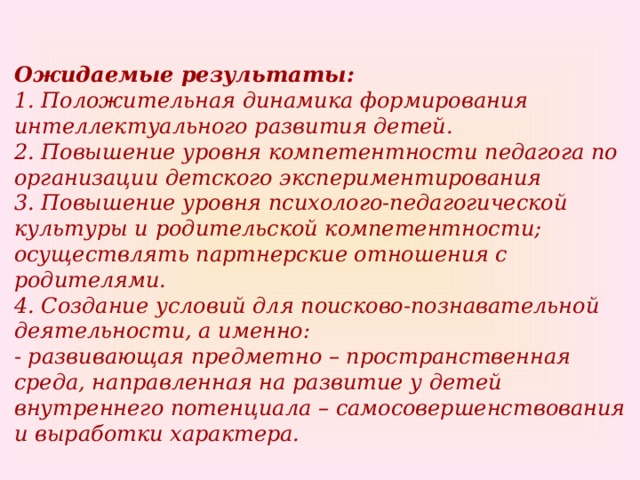 Ожидаемые результаты:  1. Положительная динамика формирования интеллектуального развития детей.  2. Повышение уровня компетентности педагога по организации детского экспериментирования  3. Повышение уровня психолого-педагогической культуры и родительской компетентности; осуществлять партнерские отношения с родителями.  4. Создание условий для поисково-познавательной деятельности, а именно:  - развивающая предметно – пространственная среда, направленная на развитие у детей внутреннего потенциала – самосовершенствования и выработки характера.