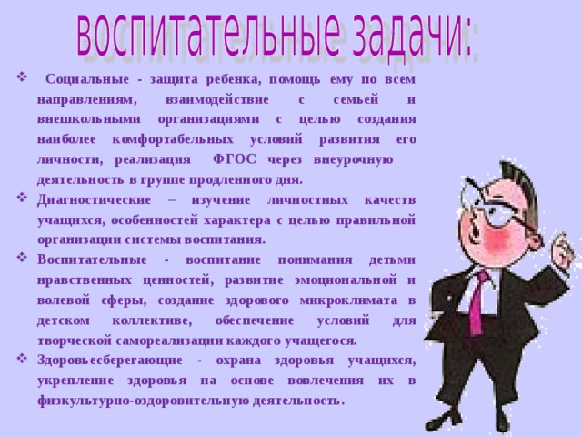 Социальные - защита ребенка, помощь ему по всем направлениям, взаимодействие с семьей и внешкольными организациями с целью создания наиболее комфортабельных условий развития его личности, реализация ФГОС через внеурочную деятельность в группе продленного дня. Диагностические – изучение личностных качеств учащихся, особенностей характера с целью правильной организации системы воспитания.  Воспитательные - воспитание понимания детьми нравственных ценностей, развитие эмоциональной и волевой сферы, создание здорового микроклимата в детском коллективе, обеспечение условий для творческой самореализации каждого учащегося.  Здоровьесберегающие - охрана здоровья учащихся, укрепление здоровья на основе вовлечения их в физкультурно-оздоровительную деятельность.