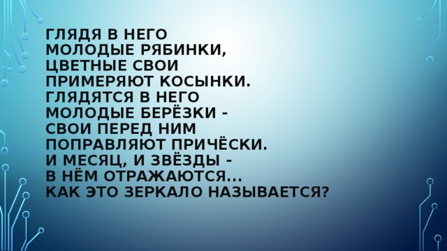 Глядя в него  Молодые рябинки,  Цветные свои  Примеряют косынки.  Глядятся в него  Молодые берёзки -  Свои перед ним  Поправляют причёски.  И месяц, и звёзды -  В нём отражаются...  Как это зеркало называется? 