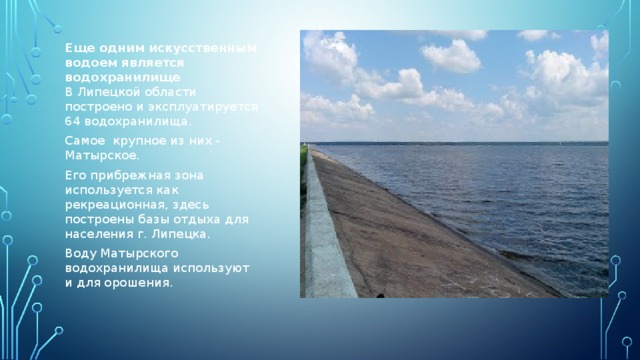 Еще одним искусственным водоем является водохранилище  В Липецкой области построено и эксплуатируется 64 водохранилища. Самое крупное из них - Матырское. Его прибрежная зона используется как рекреационная, здесь построены базы отдыха для населения г. Липецка. Воду Матырского водохранилища используют и для орошения.