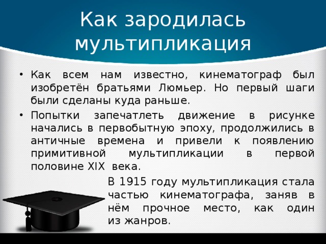 Как зародилась мультипликация Как всем нам известно, кинематограф был изобретён братьями Люмьер. Но первый шаги были сделаны куда раньше. Попытки запечатлеть движение в рисунке начались в первобытную эпоху, продолжились в античные времена и привели к появлению примитивной мультипликации в первой половине XIX века. В 1915 году мультипликация стала частью кинематографа, заняв в нём прочное место, как один из жанров.