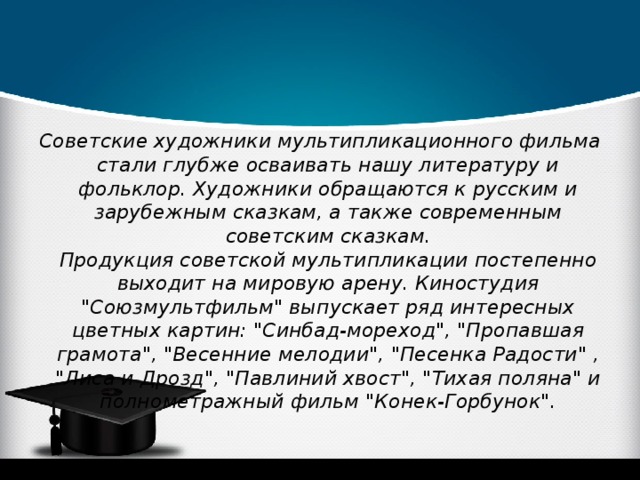 Советские художники мультипликационного фильма стали глубже осваивать нашу литературу и фольклор. Художники обращаются к русским и зарубежным сказкам, а также современным советским сказкам.  Продукция советской мультипликации постепенно выходит на мировую арену. Киностудия 