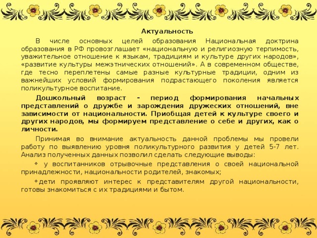 Актуальность В числе основных целей образования Национальная доктрина образования в РФ провозглашает «национальную и религиозную терпимость, уважительное отношение к языкам, традициям и культуре других народов», «развитие культуры межэтнических отношений». А в современном обществе, где тесно переплетены самые разные культурные традиции, одним из важнейших условий формирования подрастающего поколения является поликультурное воспитание. Дошкольный возраст - период формирования начальных представлений о дружбе и зарождения дружеских отношений, вне зависимости от национальности. Приобщая детей к культуре своего и других народов, мы формируем представление о себе и других, как о личности.  Принимая во внимание актуальность данной проблемы мы провели работу по выявлению уровня поликультурного развития у детей 5-7 лет. Анализ полученных данных позволил сделать следующие выводы: