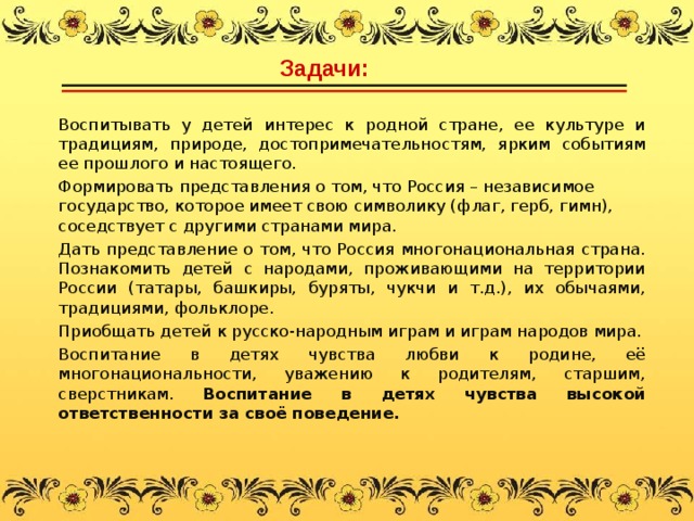 Задачи:  Воспитывать у детей интерес к родной стране, ее культуре и традициям, природе, достопримечательностям, ярким событиям ее прошлого и настоящего. Формировать представления о том, что Россия – независимое государство, которое имеет свою символику (флаг, герб, гимн), соседствует с другими странами мира. Дать представление о том, что Россия многонациональная страна. Познакомить детей с народами, проживающими на территории России (татары, башкиры, буряты, чукчи и т.д.), их обычаями, традициями, фольклоре. Приобщать детей к русско-народным играм и играм народов мира. Воспитание в детях чувства любви к родине, её многонациональности, уважению к родителям, старшим, сверстникам. Воспитание в детях чувства высокой ответственности за своё поведение.