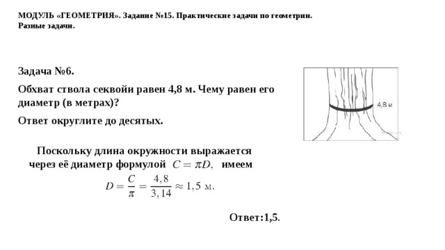 МОДУЛЬ «ГЕОМЕТРИЯ». Задание №15. Практические задачи по геометрии. Разные задачи. Задача №6. Обхват ство­ла секвойи равен 4,8 м. Чему равен его диа­метр (в метрах)? Ответ округ­ли­те до десятых.  Поскольку длина окруж­но­сти выражается через её диа­метр формулой                  имеем      Ответ:1,5 .