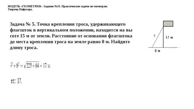 МОДУЛЬ «ГЕОМЕТРИЯ». Задание №15. Практические задачи по геометрии.  Теорема Пифагора. Задача № 5. Точка креп­ле­ния троса, удер­жи­ва­ю­ще­го флаг­шток в вер­ти­каль­ном по­ло­же­нии, на­хо­дит­ся на вы­со­те 15 м от земли. Рас­сто­я­ние от ос­но­ва­ния флаг­што­ка до места креп­ле­ния троса на земле равно 8 м. Най­ди­те длину троса.