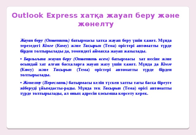 Outlook Express хатқа жауап беру және жөнелту Жауап беру (Ответить) батырмасы хатқа жауап беру үшін қажет. Мұнда терезедегі Кімге (Кому) және Тақырып (Тема) өрістері автоматты түрде бірден толтырылады да, төмендегі аймаққа жауап жазылады. • Барлығына жауап беру (Ответить всем) батырмасы хат иесіне және осындай хат алған басқаларға жауап жазу үшін қажет. Мұнда да Кімге (Кому) және Тақырып (Тема) өрістері автоматты түрде бірден толтырылады. • Жөнелту ( Переслать) батырмасы келіп түскен хатты тағы басқа біреуге жіберуді ұйымдасты-рады. Мұнда тек Тақырып (Тема) өрісі автоматты түрде толтырылады, ал оның адресін қосымша көрсету керек.