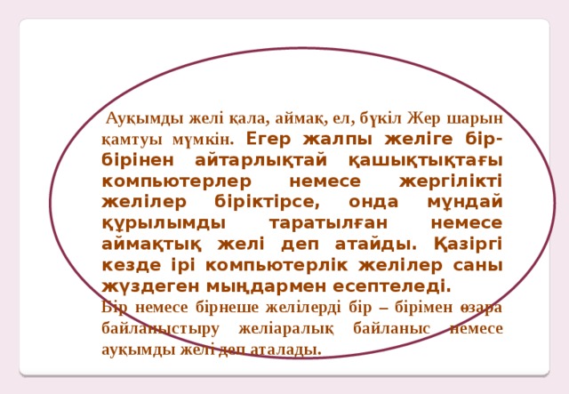 Ауқымды желі қала, аймақ, ел, бүкіл Жер шарын қамтуы мүмкін.  Егер жалпы желіге бір-бірінен айтарлықтай қашықтықтағы компьютерлер немесе жергілікті желілер біріктірсе, онда мұндай құрылымды таратылған немесе аймақтық желі деп атайды. Қазіргі кезде ірі компьютерлік желілер саны жүздеген мыңдармен есептеледі. Бір немесе бірнеше желілерді бір – бірімен өзара байланыстыру желіаралық байланыс немесе ауқымды желі деп аталады.