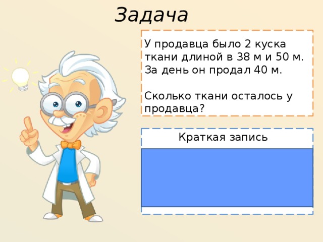 Задача У продавца было 2 куска ткани длиной в 38 м и 50 м. За день он продал 40 м. Сколько ткани осталось у продавца? Краткая запись Было 1 Продал 2 38 м Осталось 40 м 50 м ?