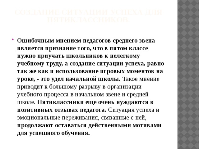 Создание ситуации успеха для пятиклассников.   Ошибочным мнением педагогов среднего звена является признание того, что в пятом классе нужно приучать школьников к нелегкому учебному труду, а создание ситуации успеха, равно так же как и использование игровых моментов на уроке, - это удел начальной школы. Такое мнение приводит к большому разрыву в организации учебного процесса в начальном звене и средней школе. Пятиклассники еще очень нуждаются в позитивных отзывах педагога. Ситуация успеха и эмоциональные переживания, связанные с ней, продолжают оставаться действенными мотивами для успешного обучения.