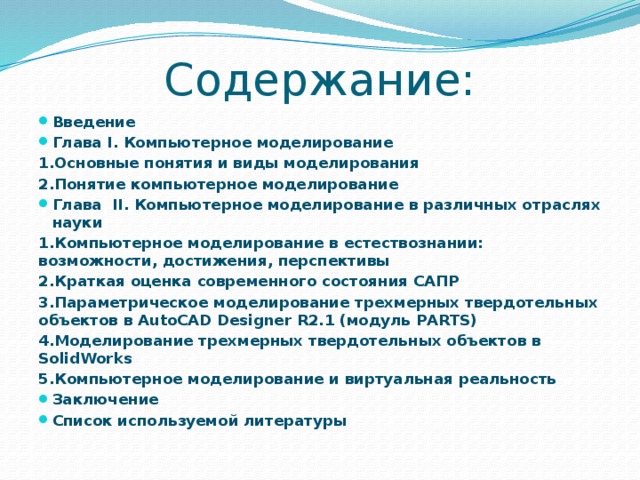 Содержание: Введение Глава I. Компьютерное моделирование 1.Основные понятия и виды моделирования 2.Понятие компьютерное моделирование Глава II. Компьютерное моделирование в различных отраслях науки 1.Компьютерное моделирование в естествознании: возможности, достижения, перспективы 2.Краткая оценка современного состояния САПР 3.Параметрическое моделирование трехмерных твердотельных объектов в AutoCAD Designer R2.1 (модуль PARTS) 4.Моделирование трехмерных твердотельных объектов в SolidWorks 5.Компьютерное моделирование и виртуальная реальность