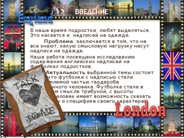 В наше время подростки любят выделяться. Это касается и надписей на одежде.  Проблема заключается в том, что не все знают, какую смысловую нагрузку несут надписи на одежде. Наша работа посвящена исследованию содержания английских надписей на футболках подростков.  Актуальность выбранной темы состоит в том, что футболки с надписью стали неотъемлемой частью гардероба современного человека. Футболка стала в некотором смысле трибуной, с высоты которой человек имеет возможность сказать всему миру о специфике своего характера.