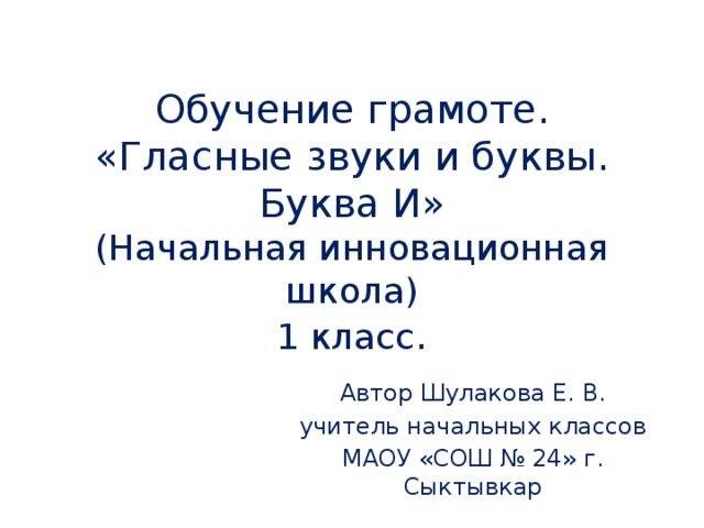 Обучение грамоте.  «Гласные звуки и буквы.  Буква И»  (Начальная инновационная школа)  1 класс . Автор Шулакова Е. В. учитель начальных классов МАОУ «СОШ № 24» г. Сыктывкар