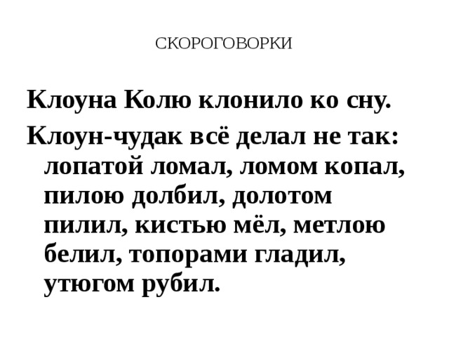 СКОРОГОВОРКИ Клоуна Колю клонило ко сну. Клоун-чудак всё делал не так: лопатой ломал, ломом копал, пилою долбил, долотом пилил, кистью мёл, метлою белил, топорами гладил, утюгом рубил.