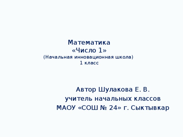 Математика  «Число 1»  (Начальная инновационная школа)  1 класс Автор Шулакова Е. В. учитель начальных классов МАОУ «СОШ № 24» г. Сыктывкар